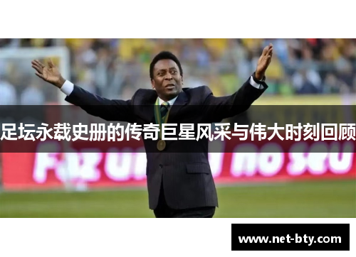 足坛永载史册的传奇巨星风采与伟大时刻回顾