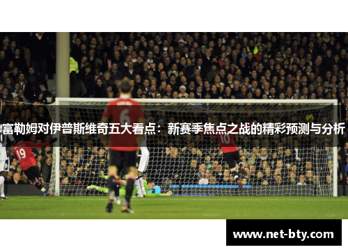 富勒姆对伊普斯维奇五大看点：新赛季焦点之战的精彩预测与分析