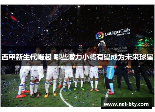 西甲新生代崛起 哪些潜力小将有望成为未来球星 西甲新生代崛起 哪些潜力小将有望成为未来球星