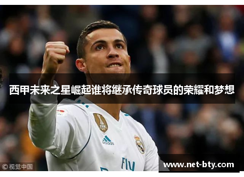 西甲未来之星崛起谁将继承传奇球员的荣耀和梦想 西甲未来之星崛起谁将继承传奇球员的荣耀和梦想