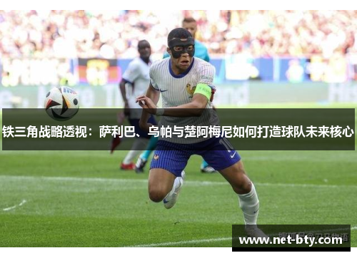 铁三角战略透视：萨利巴、乌帕与楚阿梅尼如何打造球队未来核心