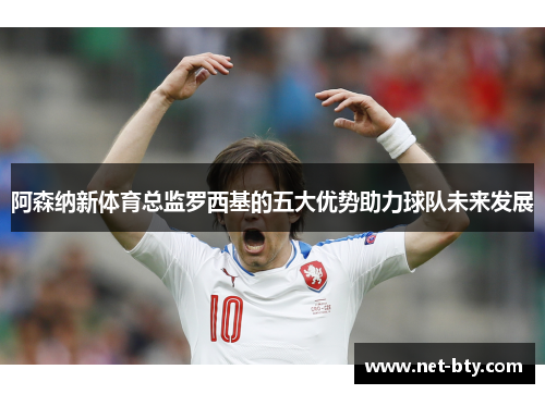 阿森纳新体育总监罗西基的五大优势助力球队未来发展 阿森纳新体育总监罗西基的五大优势助力球队未来发展